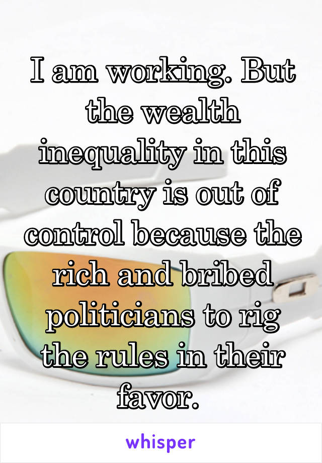 I am working. But the wealth inequality in this country is out of control because the rich and bribed politicians to rig the rules in their favor. 