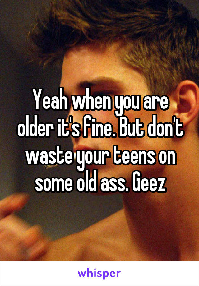 Yeah when you are older it's fine. But don't waste your teens on some old ass. Geez