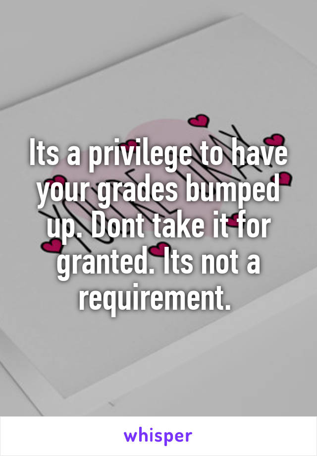 Its a privilege to have your grades bumped up. Dont take it for granted. Its not a requirement. 