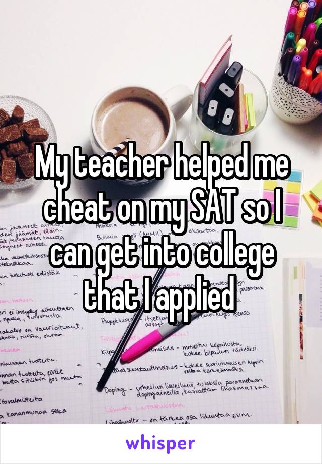 My teacher helped me cheat on my SAT so I can get into college that I applied 