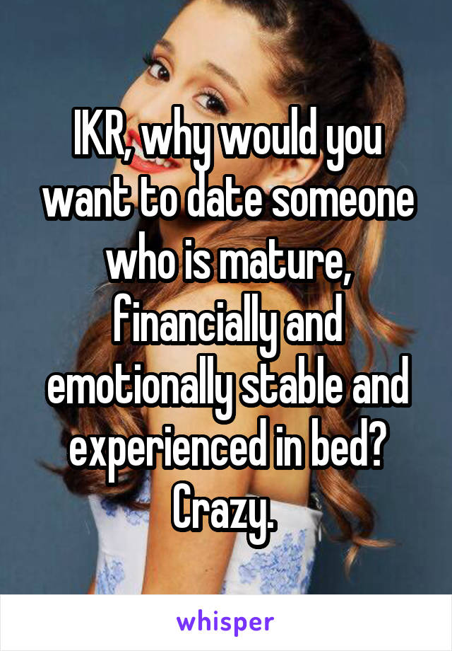 IKR, why would you want to date someone who is mature, financially and emotionally stable and experienced in bed? Crazy. 