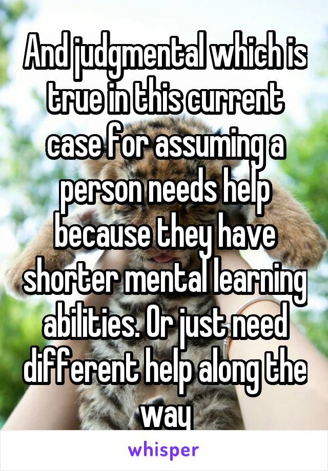 And judgmental which is true in this current case for assuming a person needs help because they have shorter mental learning abilities. Or just need different help along the way