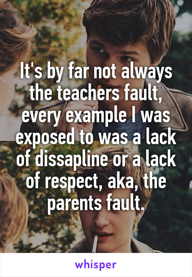 It's by far not always the teachers fault, every example I was exposed to was a lack of dissapline or a lack of respect, aka, the parents fault.