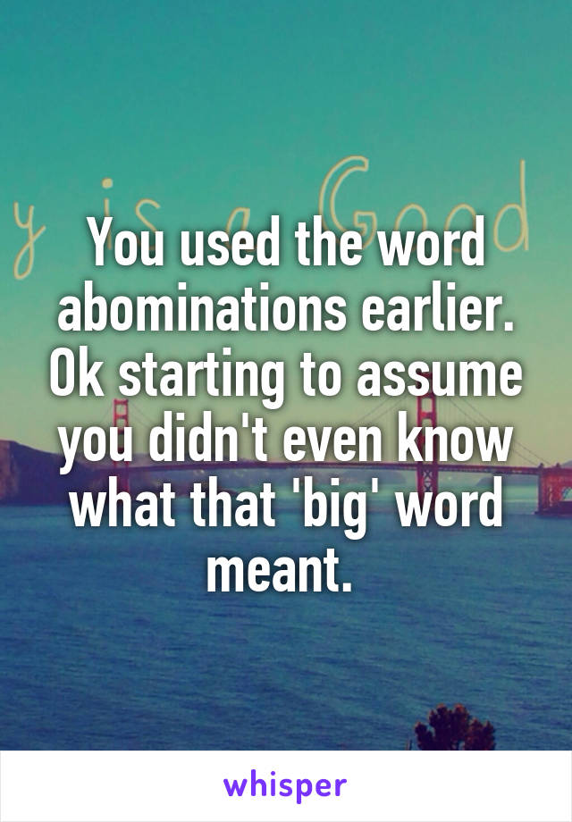 You used the word abominations earlier. Ok starting to assume you didn't even know what that 'big' word meant. 