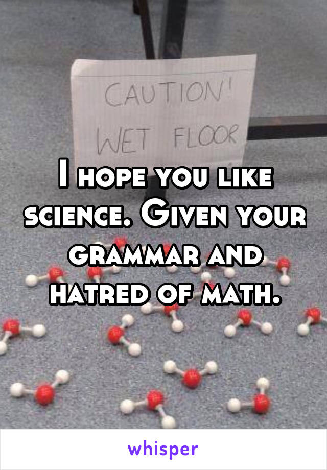 I hope you like science. Given your grammar and hatred of math.