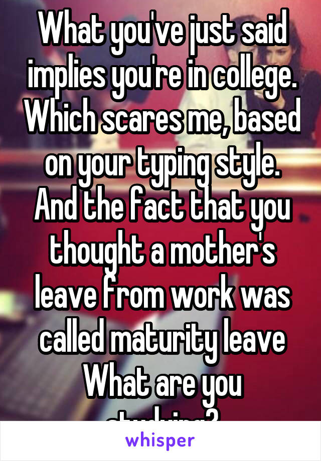 What you've just said implies you're in college. Which scares me, based on your typing style. And the fact that you thought a mother's leave from work was called maturity leave
What are you studying?