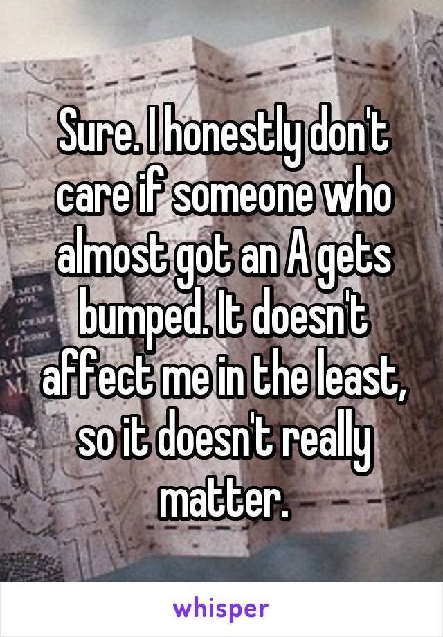 Sure. I honestly don't care if someone who almost got an A gets bumped. It doesn't affect me in the least, so it doesn't really matter.