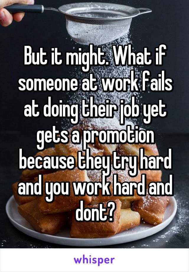 But it might. What if someone at work fails at doing their job yet gets a promotion because they try hard and you work hard and dont?