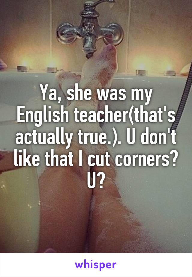 Ya, she was my English teacher(that's actually true.). U don't like that I cut corners? U?