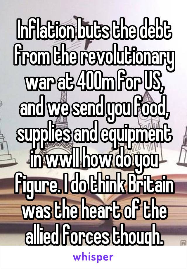 Inflation buts the debt from the revolutionary war at 400m for US, and we send you food, supplies and equipment in wwII how do you figure. I do think Britain was the heart of the allied forces though.