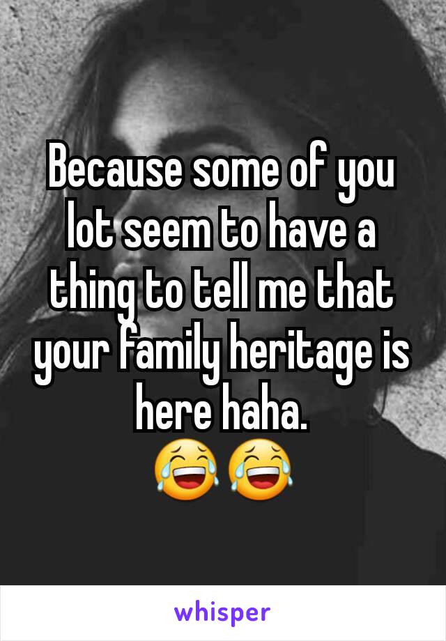 Because some of you lot seem to have a thing to tell me that your family heritage is here haha.
😂😂