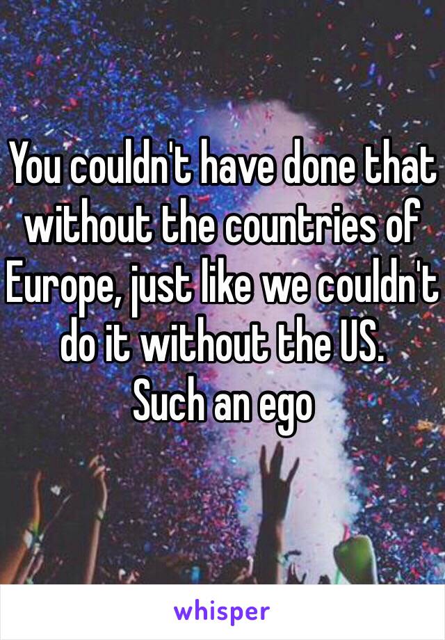 You couldn't have done that without the countries of Europe, just like we couldn't do it without the US. 
Such an ego