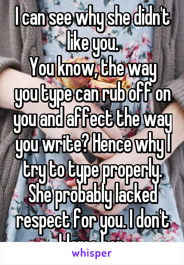 I can see why she didn't like you.
You know, the way you type can rub off on you and affect the way you write? Hence why I try to type properly.
She probably lacked respect for you. I don't blame her.