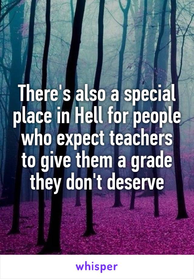 There's also a special place in Hell for people who expect teachers to give them a grade they don't deserve