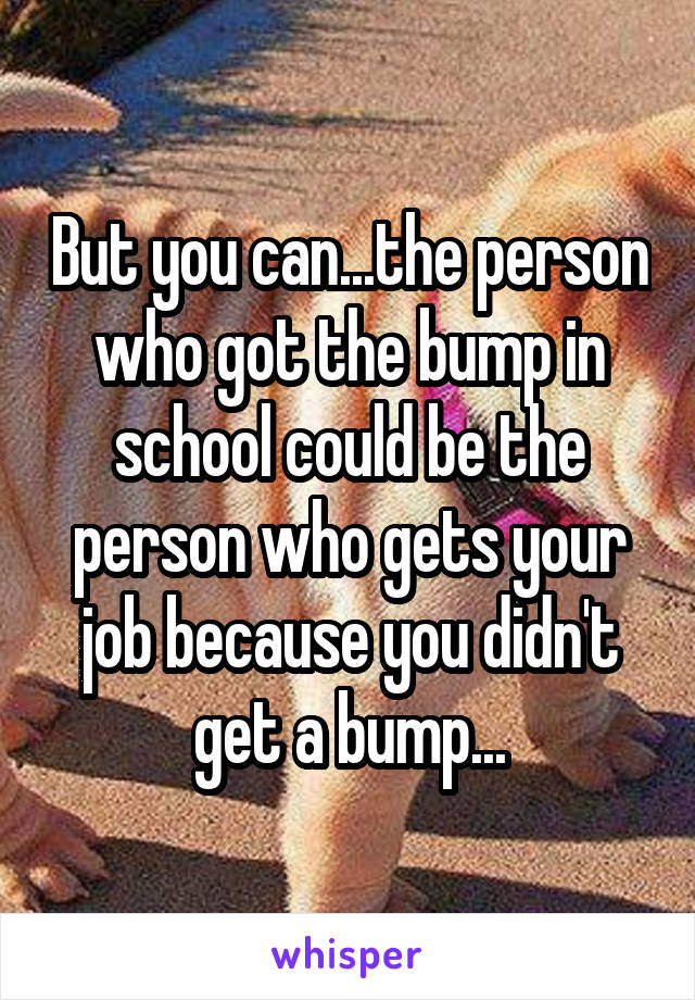 But you can...the person who got the bump in school could be the person who gets your job because you didn't get a bump...