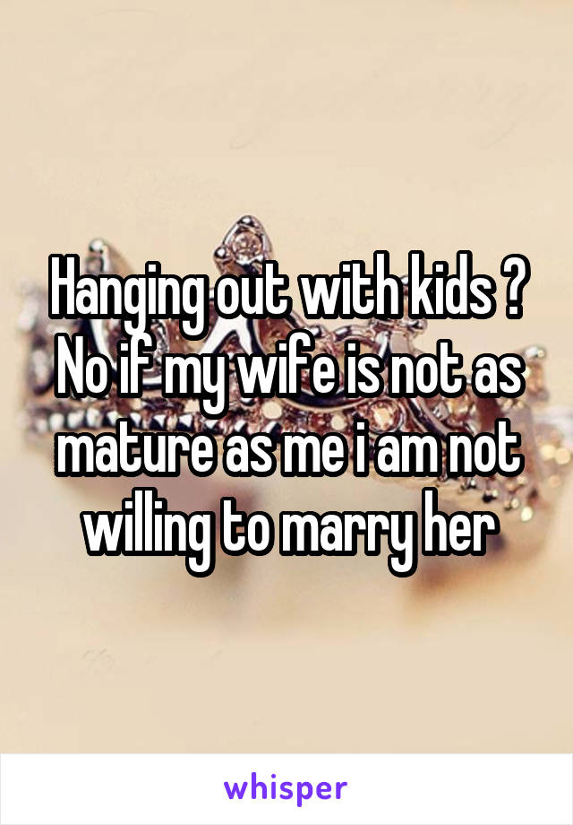 Hanging out with kids ? No if my wife is not as mature as me i am not willing to marry her