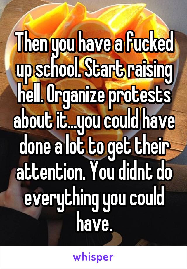 Then you have a fucked up school. Start raising hell. Organize protests about it...you could have done a lot to get their attention. You didnt do everything you could have.