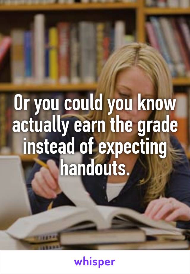 Or you could you know actually earn the grade instead of expecting handouts.