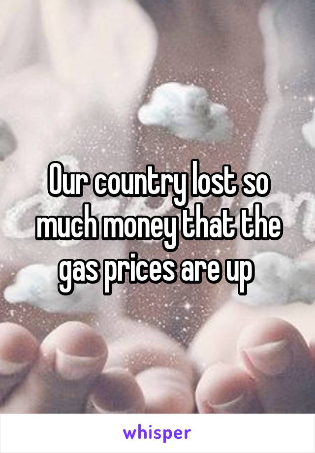 Our country lost so much money that the gas prices are up 