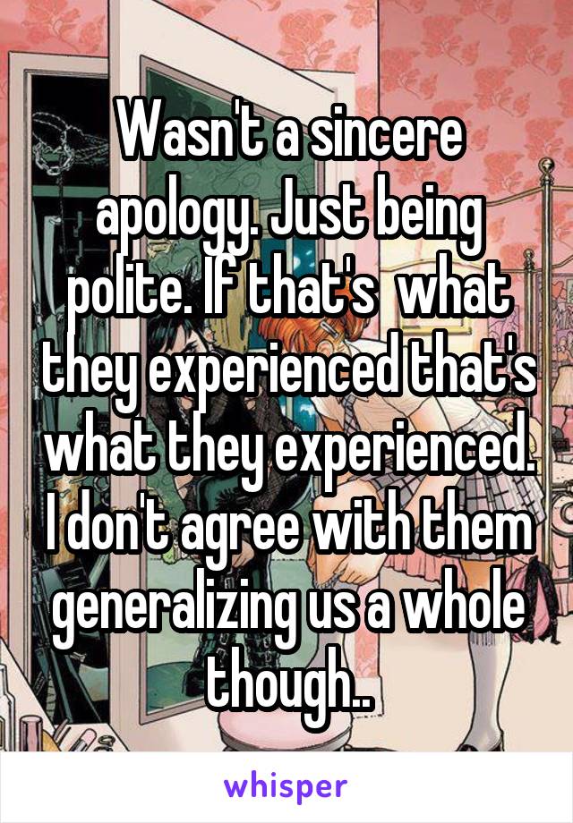 Wasn't a sincere apology. Just being polite. If that's  what they experienced that's what they experienced. I don't agree with them generalizing us a whole though..