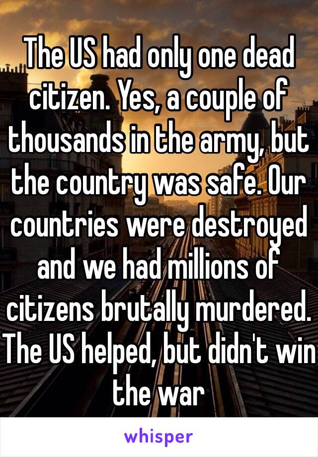 The US had only one dead citizen. Yes, a couple of thousands in the army, but the country was safe. Our countries were destroyed and we had millions of citizens brutally murdered. 
The US helped, but didn't win the war