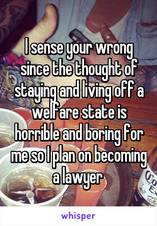 I sense your wrong since the thought of staying and living off a welfare state is horrible and boring for me so I plan on becoming a lawyer 