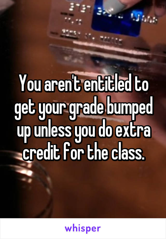 You aren't entitled to get your grade bumped up unless you do extra credit for the class.