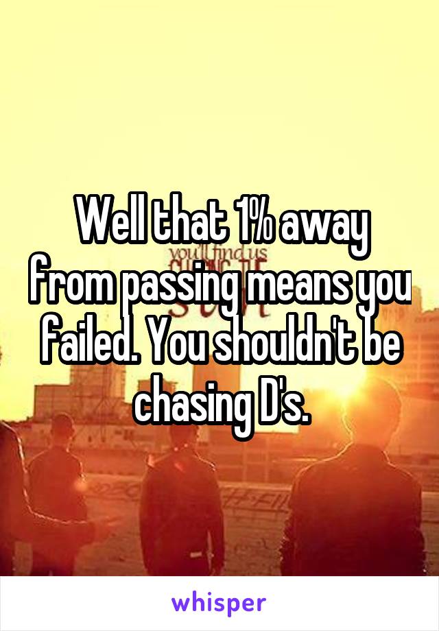 Well that 1% away from passing means you failed. You shouldn't be chasing D's.