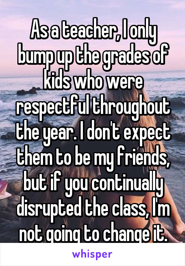 As a teacher, I only bump up the grades of kids who were respectful throughout the year. I don't expect them to be my friends, but if you continually disrupted the class, I'm not going to change it.