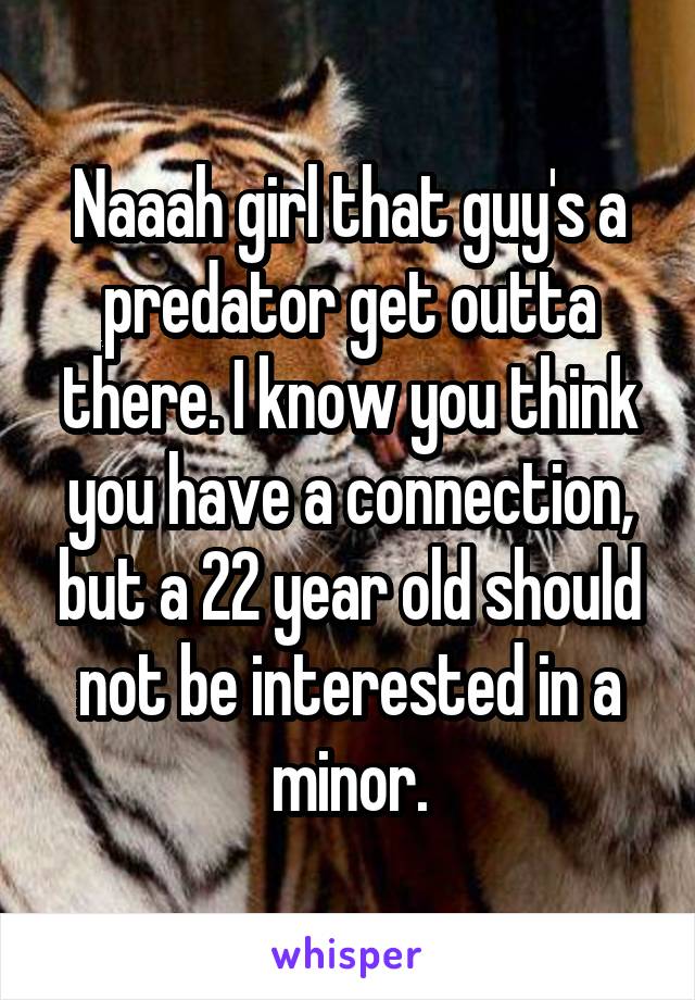 Naaah girl that guy's a predator get outta there. I know you think you have a connection, but a 22 year old should not be interested in a minor.