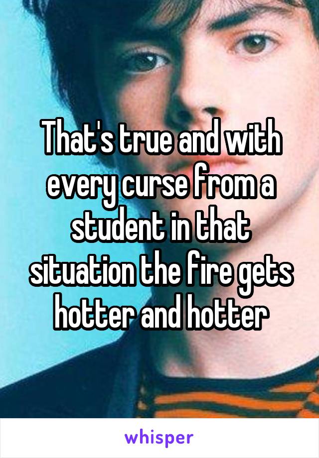 That's true and with every curse from a student in that situation the fire gets hotter and hotter