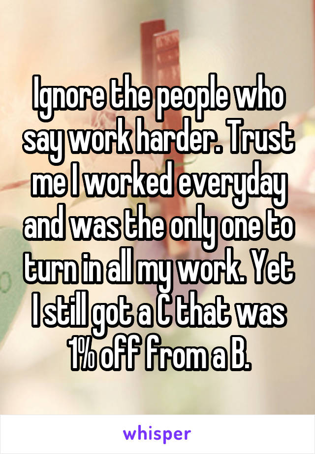 Ignore the people who say work harder. Trust me I worked everyday and was the only one to turn in all my work. Yet I still got a C that was 1% off from a B.