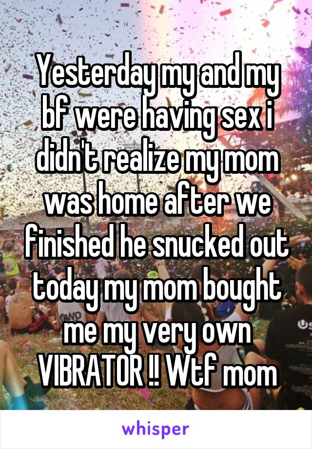 Yesterday my and my bf were having sex i didn't realize my mom was home after we finished he snucked out today my mom bought me my very own VIBRATOR !! Wtf mom