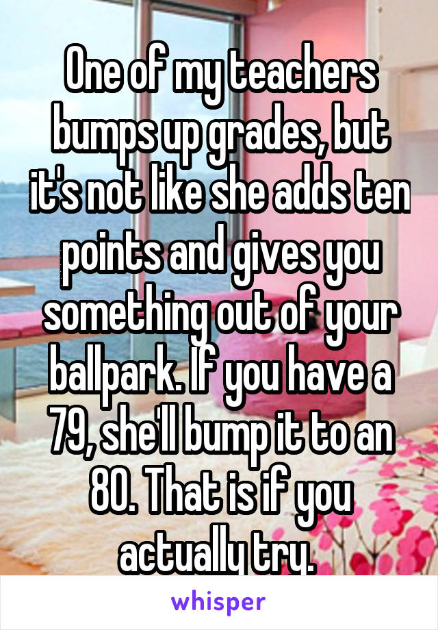 One of my teachers bumps up grades, but it's not like she adds ten points and gives you something out of your ballpark. If you have a 79, she'll bump it to an 80. That is if you actually try. 