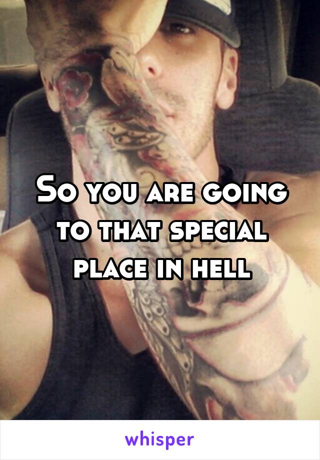 So you are going to that special place in hell