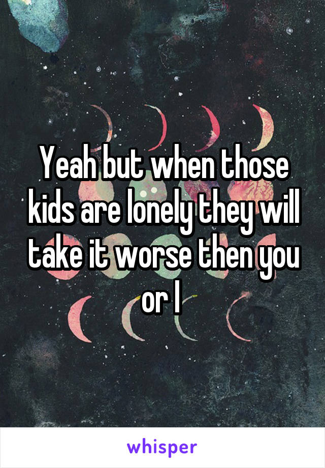 Yeah but when those kids are lonely they will take it worse then you or I 