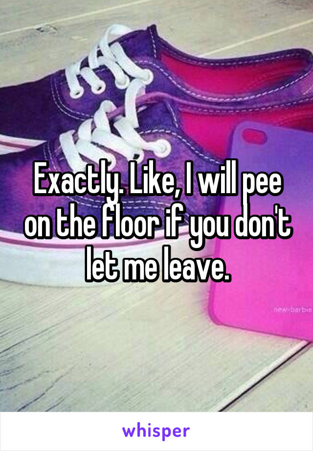 Exactly. Like, I will pee on the floor if you don't let me leave.