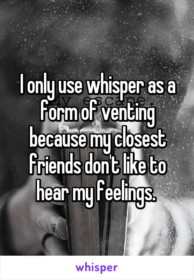 I only use whisper as a form of venting because my closest friends don't like to hear my feelings. 