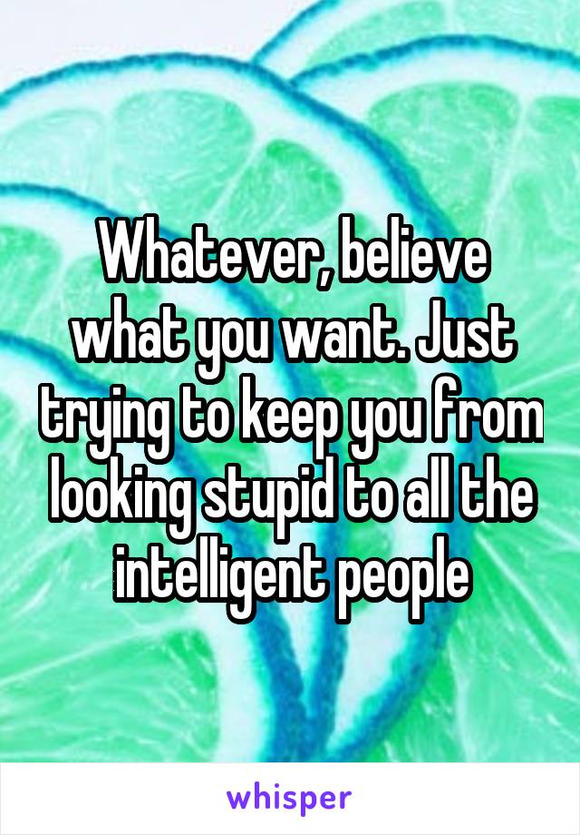 Whatever, believe what you want. Just trying to keep you from looking stupid to all the intelligent people