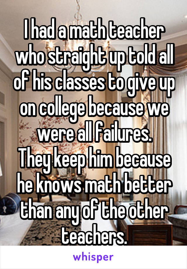 I had a math teacher who straight up told all of his classes to give up on college because we were all failures.
They keep him because he knows math better than any of the other teachers.