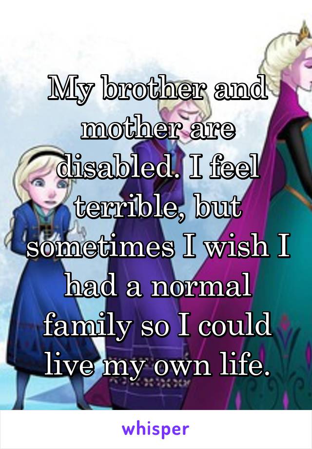 My brother and mother are disabled. I feel terrible, but sometimes I wish I had a normal family so I could live my own life.
