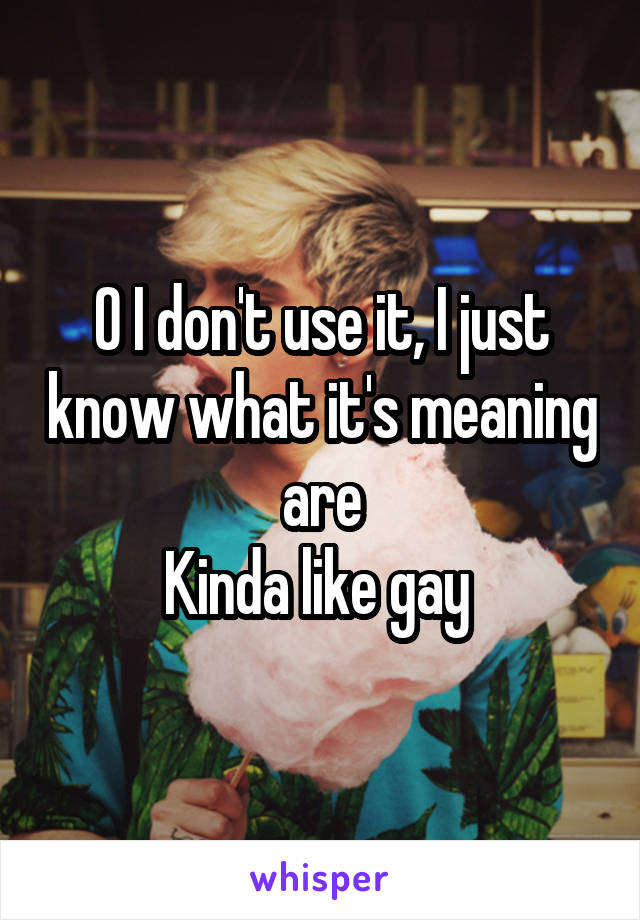 O I don't use it, I just know what it's meaning are
Kinda like gay 