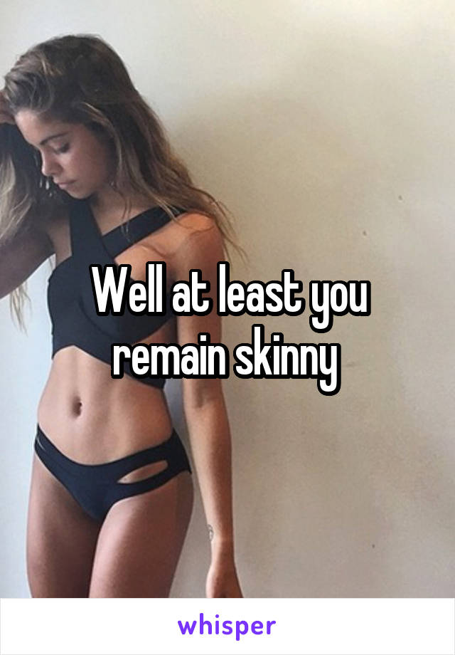 Well at least you remain skinny 