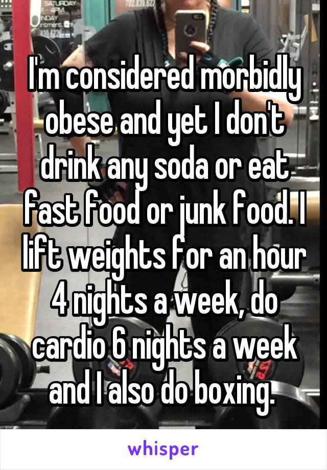 I'm considered morbidly obese and yet I don't drink any soda or eat fast food or junk food. I lift weights for an hour 4 nights a week, do cardio 6 nights a week and I also do boxing. 