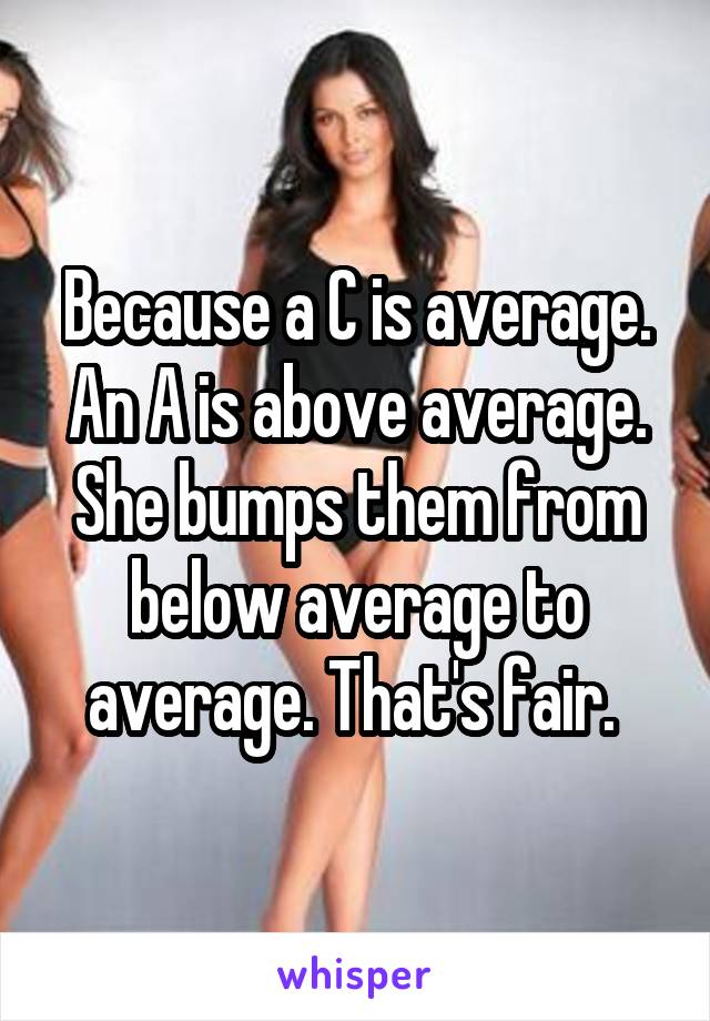 Because a C is average. An A is above average. She bumps them from below average to average. That's fair. 