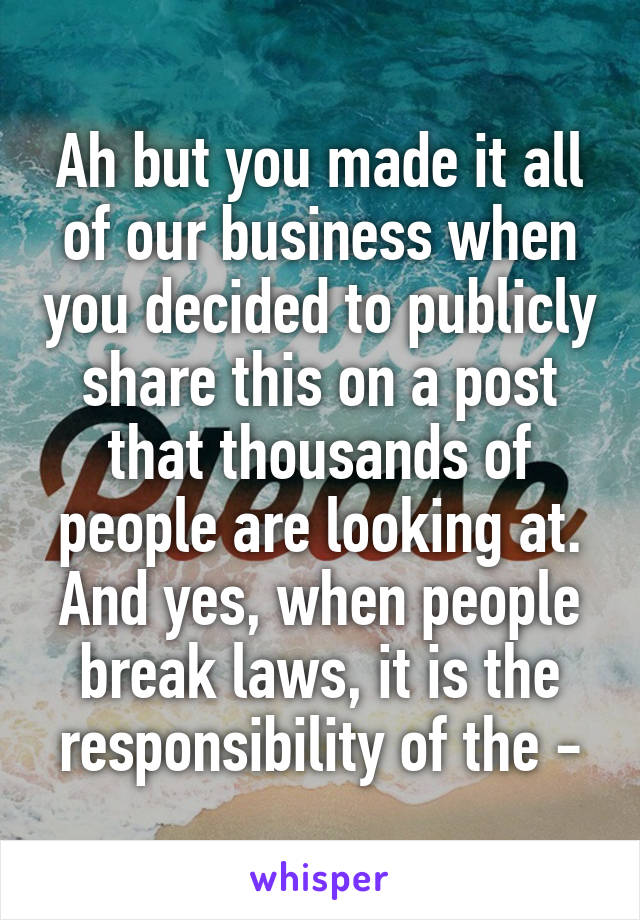 Ah but you made it all of our business when you decided to publicly share this on a post that thousands of people are looking at. And yes, when people break laws, it is the responsibility of the -