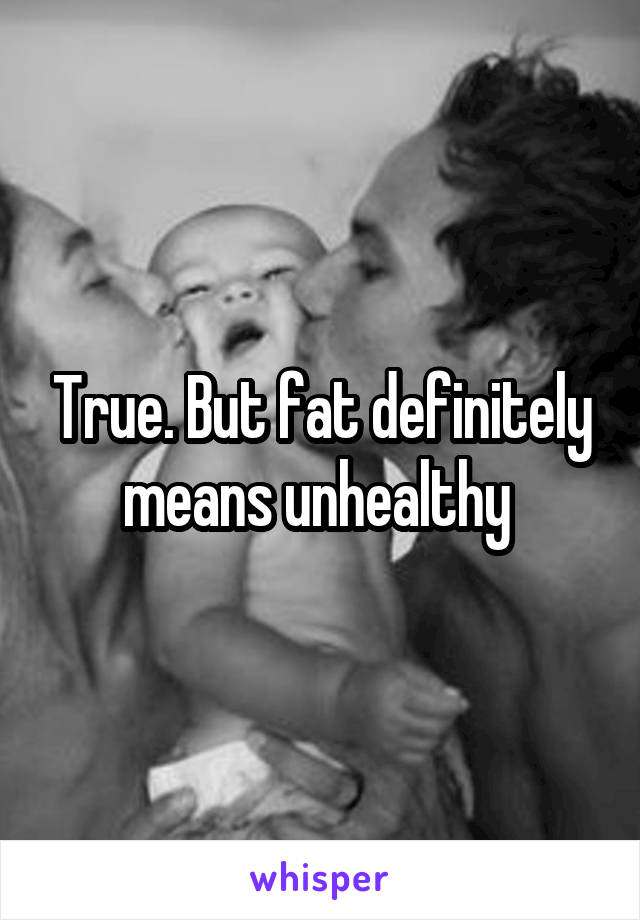 True. But fat definitely means unhealthy 