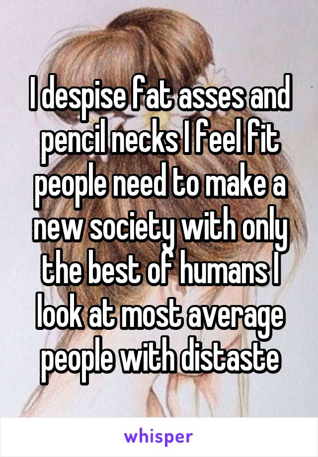 I despise fat asses and pencil necks I feel fit people need to make a new society with only the best of humans I look at most average people with distaste