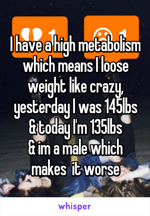 I have a high metabolism which means I loose weight like crazy, yesterday I was 145lbs & today I'm 135lbs
& im a male which makes  it worse