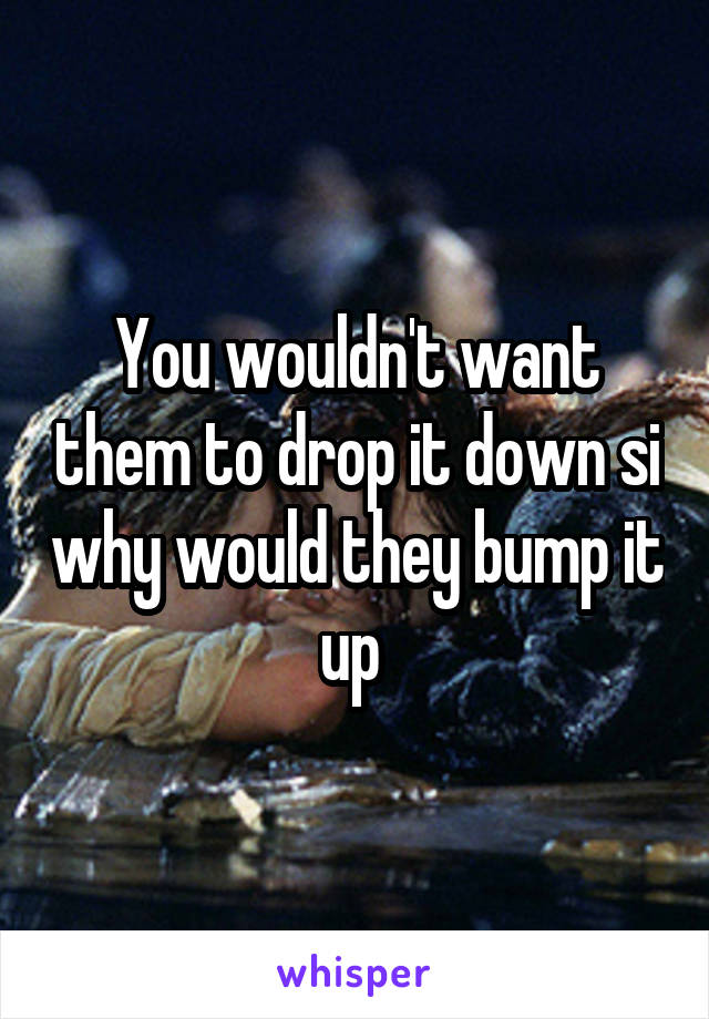 You wouldn't want them to drop it down si why would they bump it up 